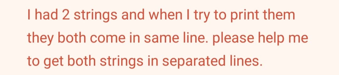 I had 2 strings and when I try to print them
they both come in same line. please help me
to get both strings in separated lines.
