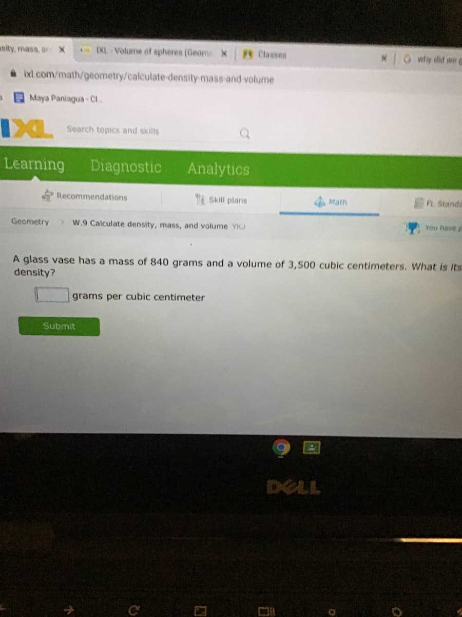 asity, mass, onX
EXL Volume of spheres (Geome X
A Classes
why did wee
a ixl.com/math/geometry/calculate density mass-and volume
Maya Paniagua-Cl
IXL
Search topics and skills
Learning
Diagnostic
Analytics
Recommendations
i Skill plans
Math
FL Standa
Geometry
W.9 Calculate density, mass, and volume YKJ
You have
A glass vase has a mass of 840 grams and a volume of 3,500 cubic centimeters. What is its
density?
grams per cubic centimeter
Submit
DELL
