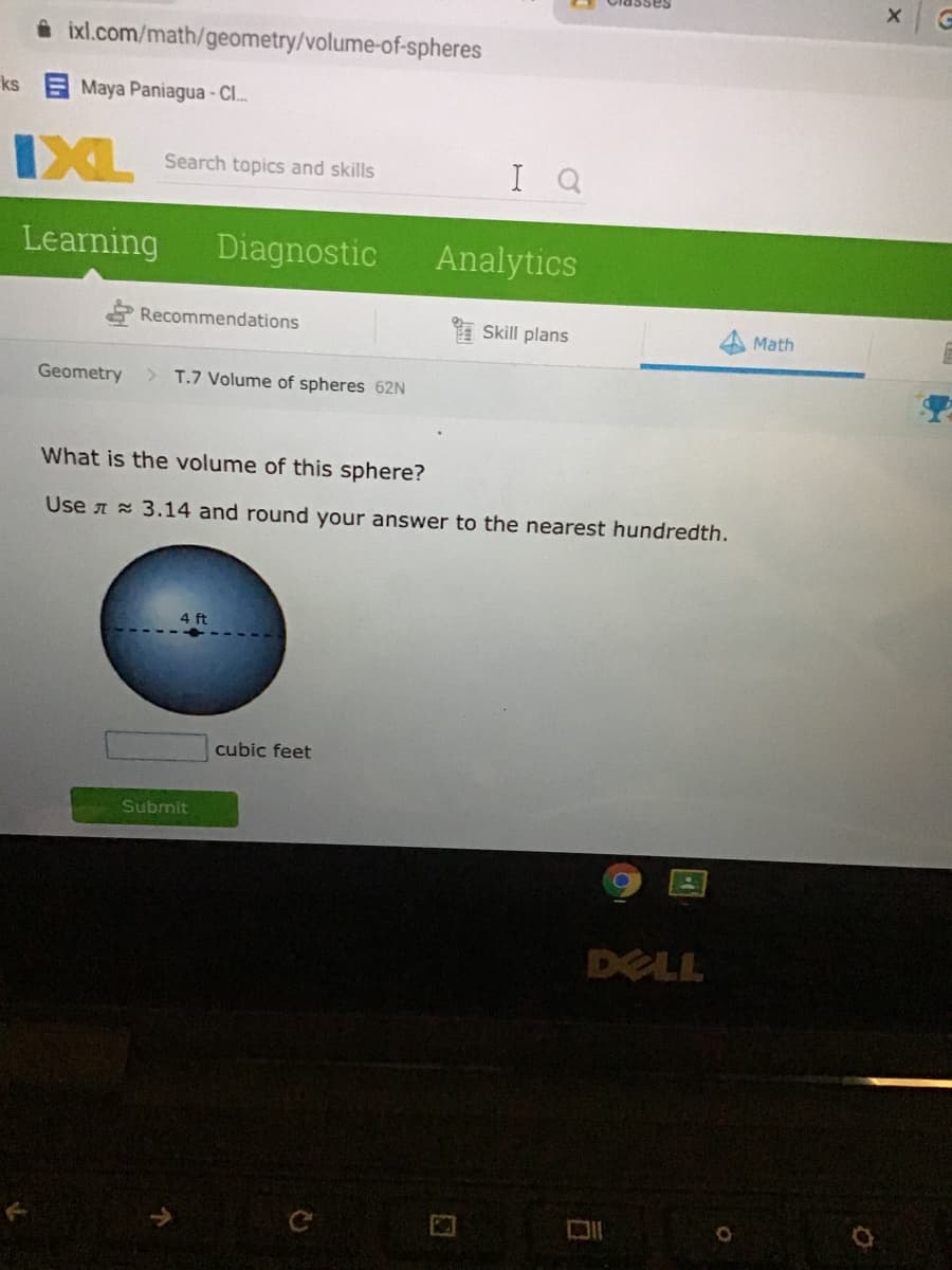 sasspio
i ixl.com/math/geometry/volume-of-spheres
ks Maya Paniagua - Cl.
IXL
I Q
Search topics and skills
Learning
Diagnostic
Analytics
Recommendations
Skill plans
Math
Geometry
> T.7 Volume of spheres 62N
What is the volume of this sphere?
Use A 3.14 and round your answer to the nearest hundredth.
4 ft
cubic feet
Submit
DELL
