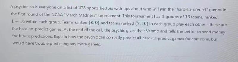 A psychic calls everyone on a list of 275 sports bettors with tips about who will win the "hard-to-predict" games in
the first round of the NCAA "March Madness" tournament This tournament has 4 groups of 16 teams, ranked
1-16 within each group. Teams ranked (8,9) and teams ranked (7, 10) in each group play each other - these are
the hard-to-predict games. At the end of the call, the psychic gives their Venmo and tells the bettor to send money
for future predictions. Explain how the psychic can correctly predict all hard-to predict games for someone, but
would have trouble predicting any more games.
