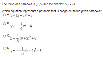 The focus of a parabola is (-3,5) and the directrix is y = -1.
Which equation represents a parabola that is congruent to the given parabola?
OA y= (x+3)² +2
y--
OB.
+4
OC.
-(+2)² +8
OD.
y=
(x-1)² – 3
12
