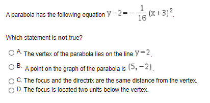 A parabola has the following equation y-2=-
16 (x+3)2
Which statement is not true?
OA The vertex of the parabola lies on the line y=2.
В.
A point on the graph of the parabola is (5, -2).
C. The focus and the directrix are the same distance from the vertex.
D. The focus is located two units below the vertex.
