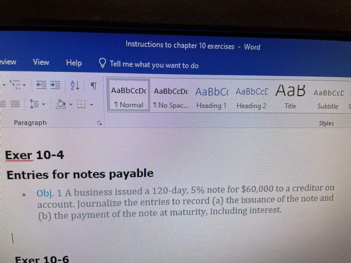 Instructions to chapter 10 exercises - Word
eview
View
Help
Y Tell me what you want to do
AaBbCcDc AaBbCcDc AaBbC AABBCCD AaB AaBbCcD
1 Normal
1 No Spac... Heading 1 Heading 2
Title
Subtitle
Paragraph
Styles
Exer 10-4
Entries for notes payable
Obj. 1 A business issued a 120-day,5% note for $60,000 to a creditor on
account. Journalize the entries to record (a) the issuance of the note and
(b) the payment of the note at maturity, including interest.
Exer 10-6
