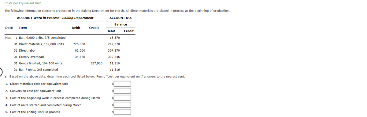 Costs per Equivalent Unit
The following information concerns production in the Baking Department for March. All direct materials are placed in process at the beginning of production.
ACCOUNT Work in Process-Baking Department
ACCOUNT NO.
Balance
Date
Item
Debit
Credit
Debit
Credit
Mar.
1 Bal., 9,000 units, 3/5 completed
15,570
31 Direct materials, 162,000 units
226,800
242,370
31 Direct labor
62,000
304,370
31 Factory overhead
34,876
339,246
31 Goods finished, 164,100 units
327,930
11,316
31 Bal. ? units, 2/5 completed
11,316
a. Based on the above data, determine each cost listed below. Round "cost per equivalent unit" answers to the nearest cent.
1. Direct materials cost per equivalent unit
2. Conversion cost per equivalent unit
$
3. Cost of the beginning work in process completed during March
4. Cost of units started and completed during March
5. Cost of the ending work in process
