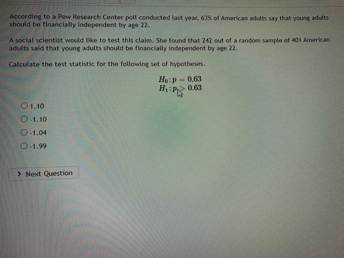 According to a Pew Research Center poll conducted last year, 63% of American adults say that young adults
should be financially independent by age 22.
A social scientist would like to test this claim. She found that 242 out of a random sample of 401 American
adults said that young adults should be financially independent by age 22.
Calculate the test statistic for the following set of hypotheses.
Ho:p
0.63
H P
> 0.63
O1.10
O-1.10
O-1.04
O-1.99
> Next Question
