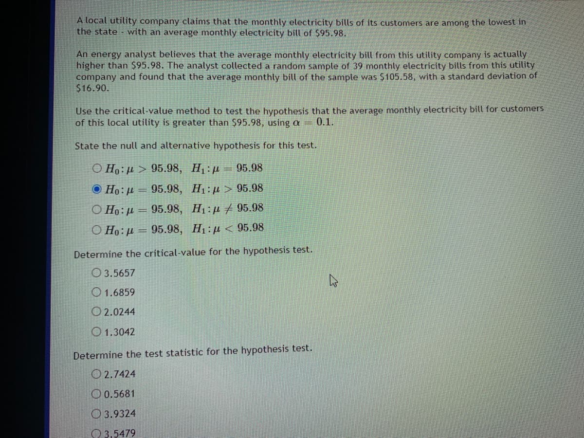 A local utility company claims that the monthly electricity bills of its customers are among the lowest in
the state with an average monthly electricity bill of $95.98.
An energy analyst believes that the average monthly electricity bill from this utility company is actually
higher than S95.98. The analyst collected a random sample of 39 monthly electricity bills from this utility
company and found that the average monthly bill of the sample was $105.58, with a standard deviation of
$16.90.
Use the critical-value method to test the hypothesis that the average monthly electricity bill for customers
of this local utility is greater than $95.98, using a = 0.1.
State the null and alternative hypothesis for this test.
O Ho: µ > 95.98, H1:p= 95.98
O Ho:µ = 95.98, H1:u > 95.98
O Ho: µ = 95.98, H1:u 95.98
O Ho: µ = 95.98, H1: u < 95.98
Determine the critical-value for the hypothesis test.
O 3.5657
O 1.6859
O 2.0244
O1.3042
Determine the test statistic for the hypothesis test.
O 2.7424
O 0.5681
O 3.9324
O 3.5479
