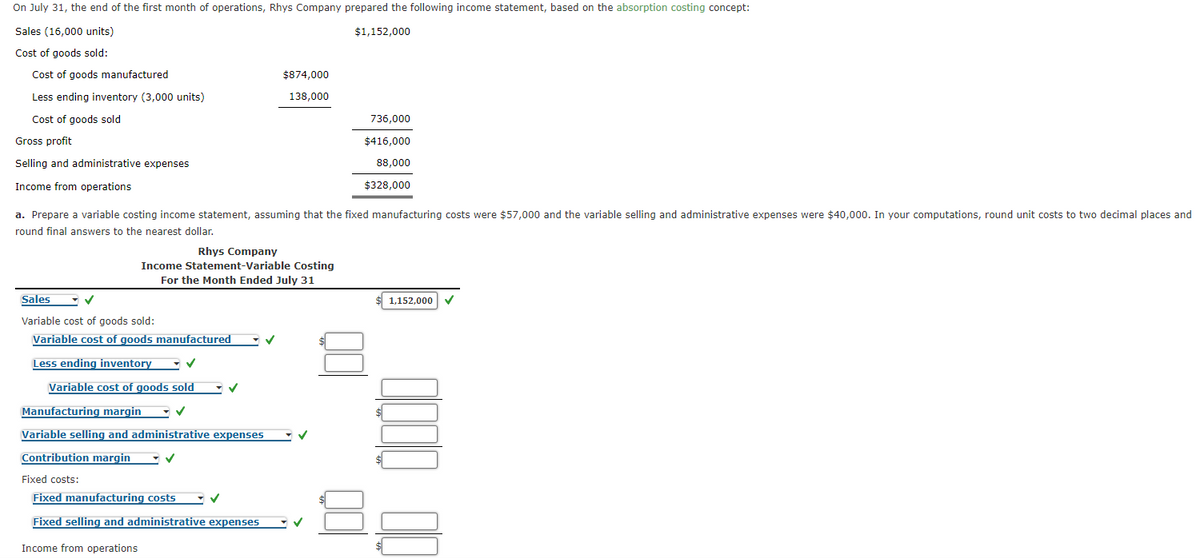 On July 31, the end of the first month of operations, Rhys Company prepared the following income statement, based on the absorption costing concept:
Sales (16,000 units)
$1,152,000
Cost of goods sold:
Cost of goods manufactured
$874,000
Less ending inventory (3,000 units)
138,000
Cost of goods sold
736,000
Gross profit
$416,000
Selling and administrative expenses
88,000
Income from operations
$328,000
a. Prepare a variable costing income statement, assuming that the fixed manufacturing costs were $57,000 and the variable selling and administrative expenses were $40,000. In your computations, round unit costs to two decimal places and
round final answers to the nearest dollar.
Rhys Company
Income Statement-Variable Costing
For the Month Ended July 31
Sales
1,152,000
Variable cost of goods sold:
Variable cost of goods manufactured
Less ending inventory
Variable cost of goods sold
Manufacturing margin
Variable selling and administrative expenses
Contribution margin
Fixed costs:
Fixed manufacturing costs
Fixed selling and administrative expenses
Income from operations
