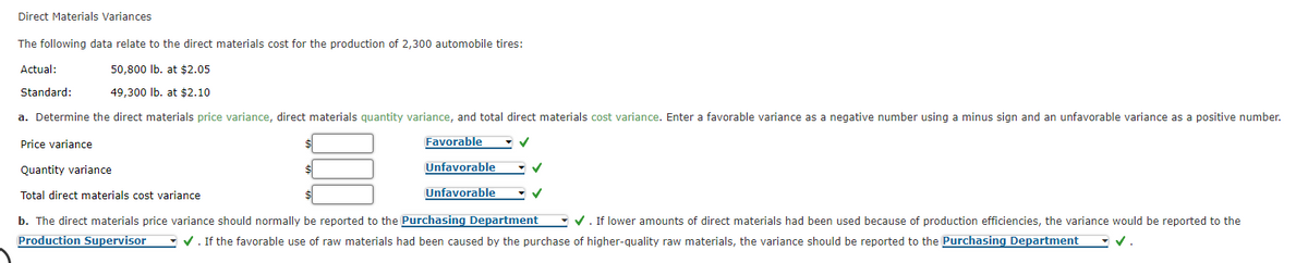 Direct Materials Variances
The following data relate to the direct materials cost for the production of 2,300 automobile tires:
Actual:
50,800 Ib. at $2.05
Standard:
49,300 Ib. at $2.10
a. Determine the direct materials price variance, direct materials quantity variance, and total direct materials cost variance. Enter a favorable variance as a negative number using a minus sign and an unfavorable variance as a positive number.
Price variance
Favorable
Quantity variance
Unfavorable
Total direct materials cost variance
Unfavorable
b. The direct materials price variance should normally be reported to the Purchasing Department
V. If lower amounts of direct materials had been used because of production efficiencies, the variance would be reported to the
Production Supervisor
- V. If the favorable use of raw materials had been caused by the purchase of higher-quality raw materials, the variance should be reported to the Purchasing Department
