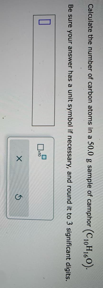 Calculate the number of carbon atoms in a 50.0 g sample of camphor (C10H160).
Be sure your answer has a unit symbol if necessary, and round it to 3 significant digits.
x10
X
5