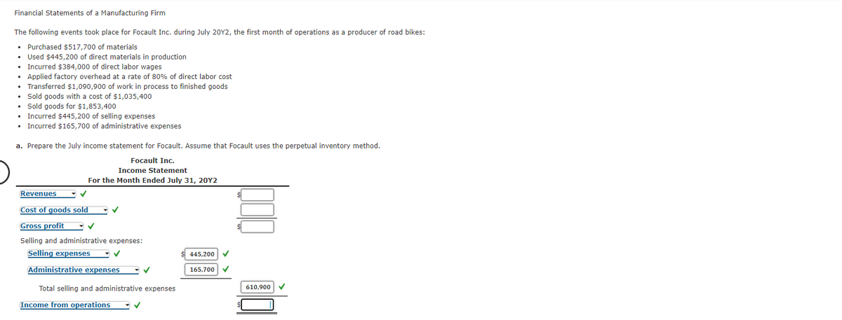 Financial Statements of a Manufacturing Firm
The following events took place for Focault Inc. during July 20Y2, the first month of operations as a producer of road bikes:
• Purchased $517,700 of materials
Used $445,200 of direct materials in production
• Incurred $384,000 of direct labor wages
• Applied factory overhead at a rate of 80% of direct labor cost
• Transferred $1,090,900 of work in process to finished goods
• Sold goods with a cost of $1,035,400
• Sold goods for $1,853,400
• Incurred $445,200 of selling expenses
• Incurred $165,700 of administrative expenses
a. Prepare the July income statement for Focault. Assume that Focault uses the perpetual inventory method.
Focault Inc.
Income Statement
For the Month Ended July 31, 20Y2
Revenues
Cost of goods sold
Gross profit
Selling and administrative expenses:
Selling expenses
5,200
Administrative expenses
165,700
Total selling and administrative expenses
610,900
Income from operations
