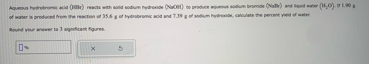 Aqueous hydrobromic acid (HBr) reacts with solid sodium hydroxide (NaOH) to produce aqueous sodium bromide (NaBr) and liquid water (H₂O). If 1.90 g
of water is produced from the reaction of 35.6 g of hydrobromic acid and 7.39 g of sodium hydroxide, calculate the percent yield of water.
Round your answer to 3 significant figures.
☐%
X