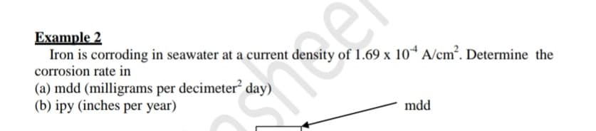 Example 2
Iron is corroding in seawater at a current density of 1.69 x 10* A/cm². Determine the
corrosion rate in
(a) mdd (milligrams per decimeter² day)
(b) ipy (inches per year)
mdd
