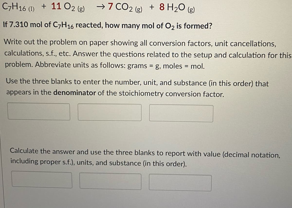 C,H16 (1) + 1102 (g)
→7 CO2 (g)
+ 8 H20 (g)
If 7.310 mol of C,H16 reacted, how many mol of O2 is formed?
Write out the problem on paper showing all conversion factors, unit cancellations,
calculations, s.f., etc. Answer the questions related to the setup and calculation for this
problem. Abbreviate units as follows: grams = g, moles = mol.
Use the three blanks to enter the number, unit, and substance (in this order) that
appears in the denominator of the stoichiometry conversion factor.
Calculate the answer and use the three blanks to report with value (decimal notation,
including proper s.f.), units, and substance (in this order).
