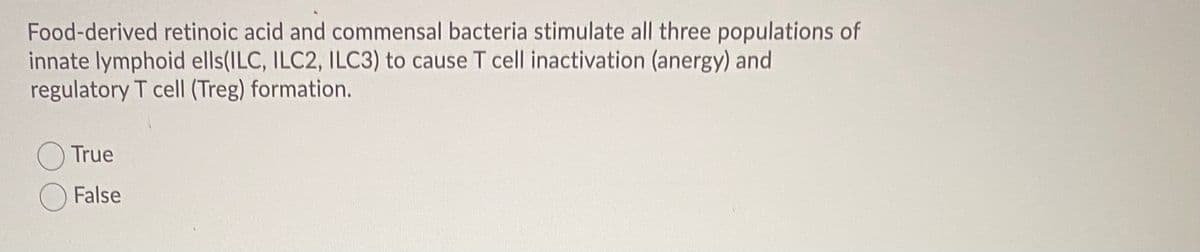 Food-derived retinoic acid and commensal bacteria stimulate all three populations of
innate lymphoid ells(ILC, ILC2, ILC3) to cause T cell inactivation (anergy) and
regulatory T cell (Treg) formation.
O True
False
