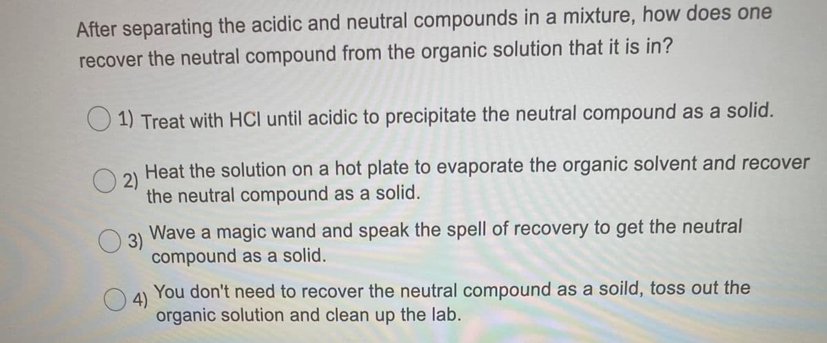 After separating the acidic and neutral compounds in a mixture, how does one
recover the neutral compound from the organic solution that it is in?
O 1) Treat with HCl until acidic to precipitate the neutral compound as a solid.
Heat the solution on a hot plate to evaporate the organic solvent and recover
O 2)
the neutral compound as a solid.
Wave a magic wand and speak the spell of recovery to get the neutral
O 3)
compound as a solid.
You don't need to recover the neutral compound as a soild, toss out the
O4)
organic solution and clean up the lab.

