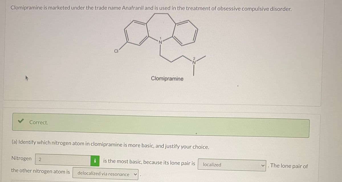 Clomipramine is marketed under the trade name Anafranil and is used in the treatment of obsessive compulsive disorder.
CI
Clomipramine
Correct.
(a) Identify which nitrogen atom in clomipramine is more basic, and justify your choice.
Nitrogen
i
is the most basic, because its lone pair is
localized
The lone pair of
the other nitrogen atom is
delocalized via resonance
