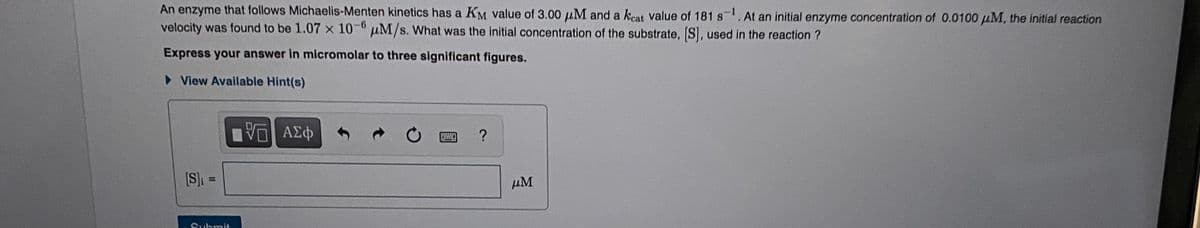 An enzyme that follows Michaelis-Menten kinetics has a KM value of 3.00 µM and a keat value of 181 s1. At an initial enzyme concentration of 0.0100 µM, the initial reaction
velocity was found to be 1.07 x 10-0 µM/s. What was the initial concentration of the substrate, S, used in the reaction ?
Express your answer in micromolar to three significant figures.
> View Available Hint(s)
?
[S]
!!
µM
Submit
