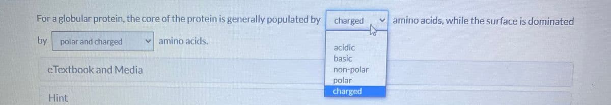 For a globular protein, the core of the protein is generally populated by
charged
v amino acids, while the surface is dominated
by
polar and charged
vamino acids.
acidic
basic
eTextbook and Media
non-polar
polar
charged
Hint
