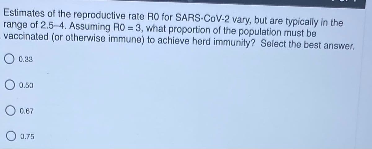 Estimates of the reproductive rate R0 for SARS-CoV-2 vary, but are typically in the
range of 2.5-4. Assuming RO = 3, what proportion of the population must be
vaccinated (or otherwise immune) to achieve herd immunity? Select the best answer.
%3D
0.33
0.50
O 0.67
0.75
