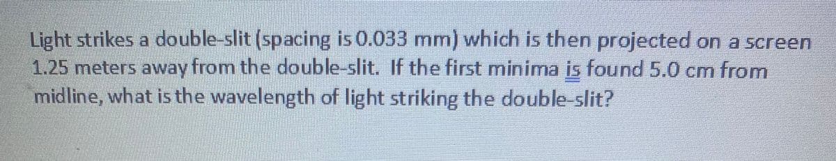 Light strikes a double-slit (spacing is 0.033 mm) which is then projected on a screen
1.25 meters away from the double-slit. If the first minima is found 5.0 cm from
midline, what is the wavelength of light striking the double-slit?

