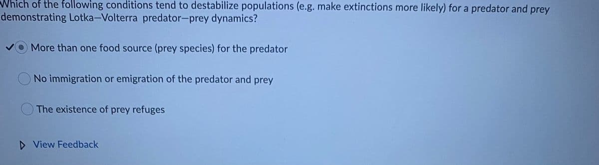 Which of the following conditions tend to destabilize populations (e.g. make extinctions more likely) for a predator and prey
demonstrating Lotka-Volterra predator-prey dynamics?
More than one food source (prey species) for the predator
No immigration or emigration of the predator and prey
The existence of prey refuges
D View Feedback
