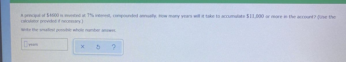 A principal of $4600 is invested at 7% interest, compounded annually. How many years will it take to accumulate $11,000 or more in the account? (Use the
calculator provided if necessary.)
Write the smallest possible whole number answer.
years
