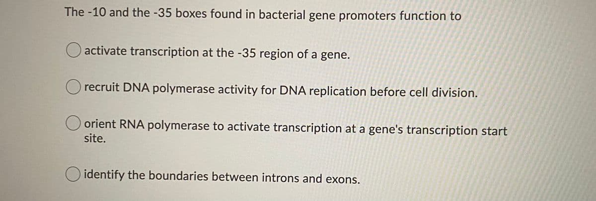 The -10 and the -35 boxes found in bacterial gene promoters function to
O activate transcription at the -35 region of a gene.
Orecruit DNA polymerase activity for DNA replication before cell division.
O orient RNA polymerase to activate transcription at a gene's transcription start
site.
O identify the boundaries between introns and exons.
