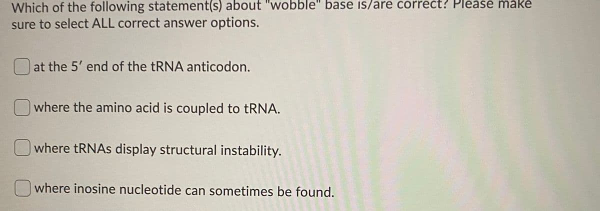 Which of the following statement(s) about "wobble" base is/are correct? Please make
sure to select ALL correct answer options.
at the 5' end of the TRNA anticodon.
Owhere the amino acid is coupled to tRNA.
where tRNAS display structural instability.
where inosine nucleotide can sometimes be found.
