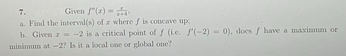 7.
Given f"(x) =
I+4'
a. Find the interval(s) of x where f is concave up;
b. Given r = -2 is a critical point of f (i.e. f'(-2) = 0), docs f have a maximum or
minimum at -2? Is it a local one or global one?
