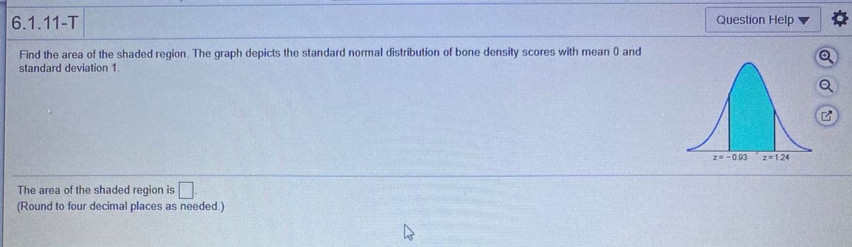 6.1.11-T
Question Help v
Find the area of the shaded region. The graph depicts the standard normal distribution of bone density scores with mean 0 and
standard deviation 1.
z= - 0.93
z=1.24
The area of the shaded region is
(Round to four decimal places as needed.)
