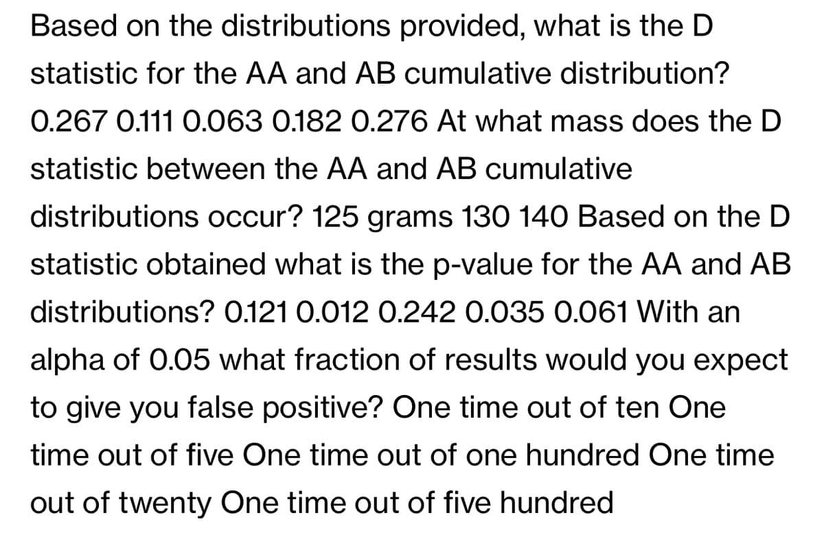 Based on the distributions provided, what is the D
statistic for the AA and AB cumulative distribution?
0.267 0.111 0.063 0.182 0.276 At what mass does the D
statistic between the AA and AB cumulative
distributions occur? 125 grams 130 140 Based on the D
statistic obtained what is the p-value for the AA and AB
distributions? 0.121 0.012 0.242 0.035 0.061 With an
alpha of 0.05 what fraction of results would you expect
to give you false positive? One time out of ten One
time out of five One time out of one hundred One time
out of twenty One time out of five hundred
