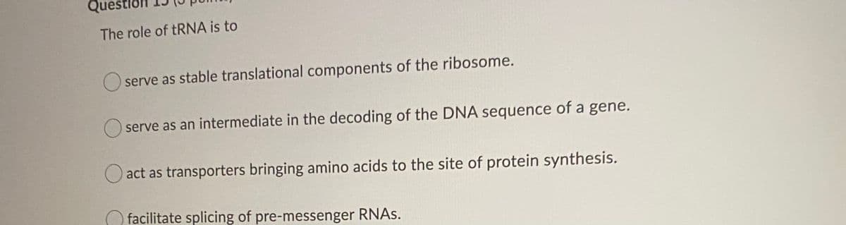 Que
The role of tRNA is to
serve as stable translational components of the ribosome.
serve as an intermediate in the decoding of the DNA sequence of a gene.
O act as transporters bringing amino acids to the site of protein synthesis.
facilitate splicing of pre-messenger RNAS.
