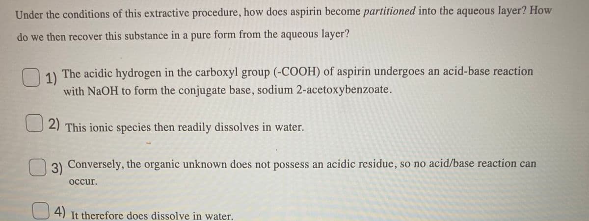 Under the conditions of this extractive procedure, how does aspirin become partitioned into the aqueous layer? How
do we then recover this substance in a pure form from the aqueous layer?
O 1) The acidic hydrogen in the carboxyl group (-COOH) of aspirin undergoes an acid-base reaction
with NaOH to form the conjugate base, sodium 2-acetoxybenzoate.
U 2) This ionic species then readily dissolves in water.
3) Conversely, the organic unknown does not possess an acidic residue, so no acid/base reaction can
occur.
4) It therefore does dissolve in water.
