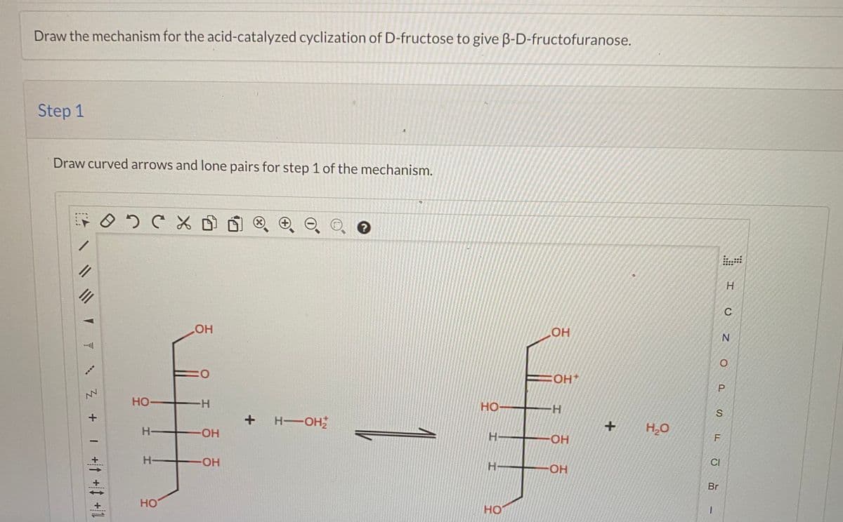 Draw the mechanism for the acid-catalyzed cyclization of D-fructose to give B-D-fructofuranose.
Step 1
Draw curved arrows and lone pairs for step 1 of the mechanism.
. ....
H.
II
C
HO
叫
O:
FOH+
HO-
-H-
HO
НО-
H-OH
H,O
H-
OH
H-
O-
CI
H-
H-
HO-
Br
1.
HO
HO
P.
it
I +it +t +l
