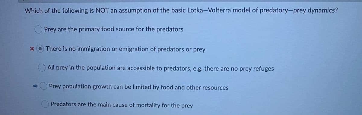 Which of the following is NOT an assumption of the basic Lotka-Volterra model of predatory-prey dynamics?
Prey are the primary food source for the predators
x OThere is no immigration or emigration of predators or prey
All prey in the population are accessible to predators, e.g. there are no prey refuges
Prey population growth can be limited by food and other resources
Predators are the main cause of mortality for the prey
