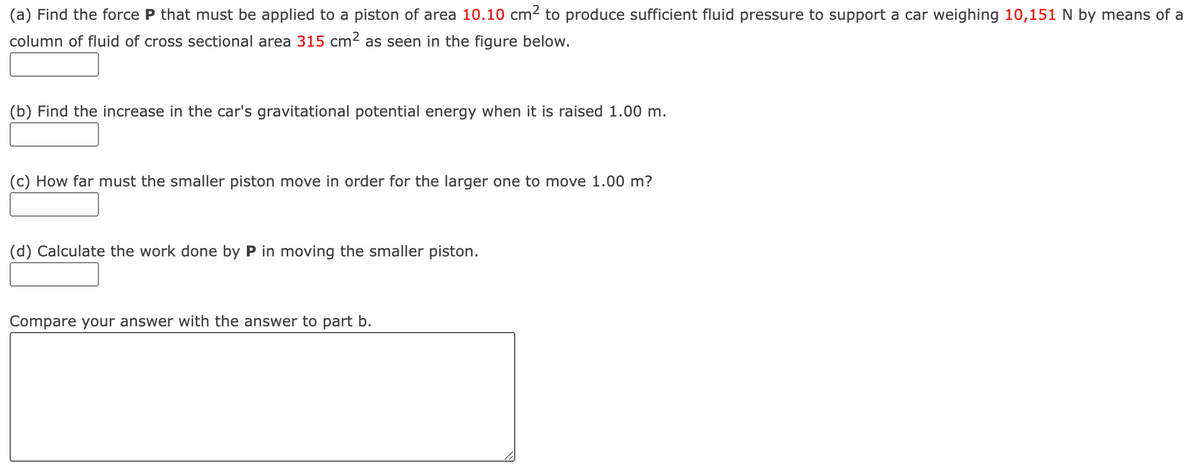 (a) Find the force P that must be applied to a piston of area 10.10 cm2 to produce sufficient fluid pressure to support a car weighing 10,151 N by means of a
column of fluid of cross sectional area 315 cm2 as seen in the figure below.
(b) Find the increase in the car's gravitational potential energy when it is raised 1.00 m.
(c) How far must the smaller piston move in order for the larger one to move 1.00 m?
(d) Calculate the work done by P in moving the smaller piston.
Compare your answer with the answer to part b.
