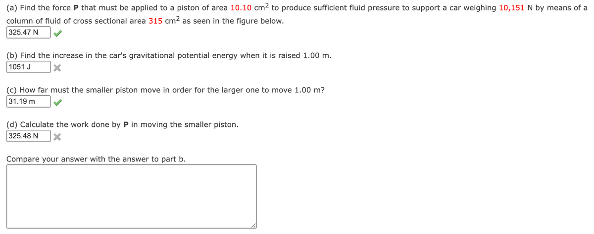 (a) Find the force P that must be applied to a piston of area 10.10 cm2 to produce sufficient fluid pressure to support a car weighing 10,151 N by means of a
column of fluid of cross sectional area 315 cm² as seen in the figure below.
325.47 N
(b) Find the increase in the car's gravitational potential energy when it is raised 1.00 m.
1051 J
(c) How far must the smaller piston move in order for the larger one to move 1.00 m?
31.19 m
(d) Calculate the work done by P in moving the smaller piston.
325.48 N
Compare your answer with the answer to part b.
