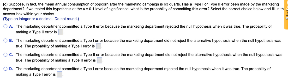 (c) Suppose, in fact, the mean annual consumption of popcorn after the marketing campaign is 63 quarts. Has a Type I or Type Il error been made by the marketing
department? If we tested this hypothesis at the a = 0.1 level of significance, what is the probability of committing this error? Select the correct choice below and fill in the
answer box within your choice.
(Type an integer or a decimal. Do not round.)
A. The marketing department committed a Type Il error because the marketing department rejected the null hypothesis when it was true. The probability of
making a Type Il error is.
B. The marketing department committed a Type I error because the marketing department did not reject the alternative hypothesis when the null hypothesis was
true. The probability of making a Type I error is
C. The marketing department committed a Type Il error because the marketing department did not reject the alternative hypothesis when the null hypothesis was
true. The probability of making a Type Il error is:
D. The marketing department committed a Type I error because the marketing department rejected the null hypothesis when it was true. The probability of
making a Type I error is.
ERest
