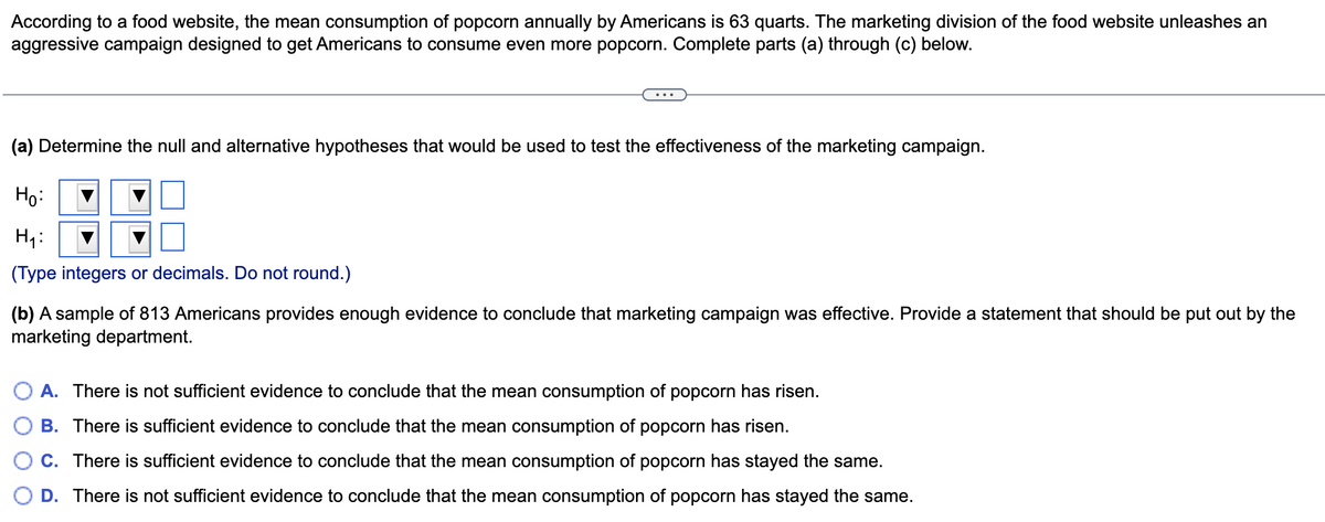 According to a food website, the mean consumption of popcorn annually by Americans is 63 quarts. The marketing division of the food website unleashes an
aggressive campaign designed to get Americans to consume even more popcorn. Complete parts (a) through (c) below.
(a) Determine the null and alternative hypotheses that would be used to test the effectiveness of the marketing campaign.
Но
H :
(Type integers or decimals. Do not round.)
(b) A sample of 813 Americans provides enough evidence to conclude that marketing campaign was effective. Provide a statement that should be put out by the
marketing department.
A. There is not sufficient evidence to conclude that the mean consumption of popcorn has risen.
B. There is sufficient evidence to conclude that the mean consumption of popcorn has risen.
C. There is sufficient evidence to conclude that the mean consumption of popcorn has stayed the same.
D. There is not sufficient evidence to conclude that the mean consumption of popcorn has stayed the same.
