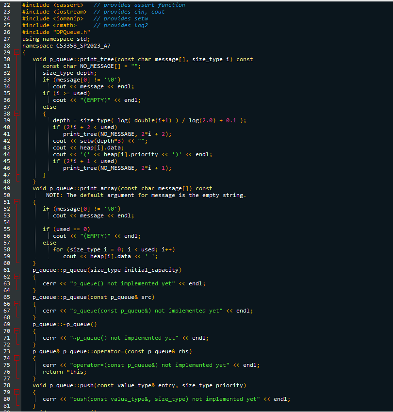222324252627282938132345无刃89812B456F8498123456789醃123456印品的龙12及45万刀8刀88 81
30
40
50
60
70
80
#include <cassert>
#include <iostream>
#include <iomanip>
#include <<math>
#include "DPQueue.h"
using namespace std;
namespace CS3358_SP2023_A7
{
void p_queue: :print_tree (const char message [], size_type i) const
const char NO_MESSAGE[]
}
}
size_type depth;
if (message [0] != '\0')
if
}
cout << message << endl;
(i >= used)
cout << "(EMPTY)" << endl;
else
{
}
cout
depth
if (2*1 + 2 < used)
print_tree (NO_MESSAGE, 2*i + 2);
<<setw(depth*3) << "";
cout
// provides assert function
// provides cin, cout
// provides setw
// provides Log2
cout
}
void p_queue: :print_array(const char message []) const
NOTE: The default argument for message is the empty string.
=
size_type(log( double(i+1) ) / log(2.0). + 0.1);
if (2*1 + 1 < used)
print_tree (NO_MESSAGE, 2*i + 1);
<< heap[i].data;
<< '('<< heap[i].priority << ')' << endl;
if (message [0] != '\0')
else
cout << message << endl;
if (used == 0)
}
p_queue: :p_queue (size_type initial_capacity)
cerr << "p_queue () not implemented yet" << endl;
:p_queue (const p_queue& src)
P_queue&
cout << "(EMPTY)" << endl;
p_queue:
cerr << "p_queue (const p_queue&) not implemented yet" << endl;
P_queue::~p_queue ()
cerr << "~p_queue () not implemented yet" << endl;
p_queue::operator= (const p_queue& rhs)
for (size_type i = 0; i < used; i++)
cout <<heap[i].data << 'S
void p_queue::push(const value_type& entry, size_type priority)
cerr << "push(const value_type&, size_type) not implemented yet" << endl;
cerr << "operator= (const p_queue&) not implemented yet" << endl;
return *this;