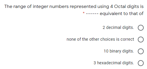 The range of integer numbers represented using 4 Octal digits is
- equivalent to that of
2 decimal digits.
none of the other choices is correct
10 binary digits.
3 hexadecimal digits. O
