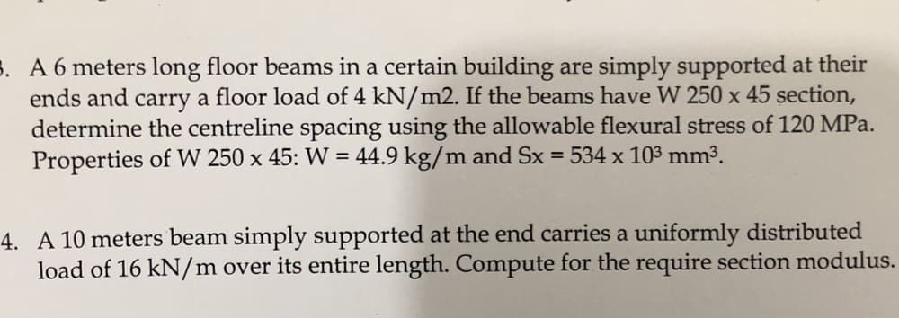 3. A 6 meters long floor beams in a certain building are simply supported at their
ends and carry a floor load of 4 kN/m2. If the beams have W 250 x 45 section,
determine the centreline spacing using the allowable flexural stress of 120 MPa.
Properties of W 250 x 45: W = 44.9 kg/m and Sx = 534 x 103 mm3.
%3D
4. A 10 meters beam simply supported at the end carries a uniformly distributed
load of 16 kN/m over its entire length. Compute for the require section modulus.
