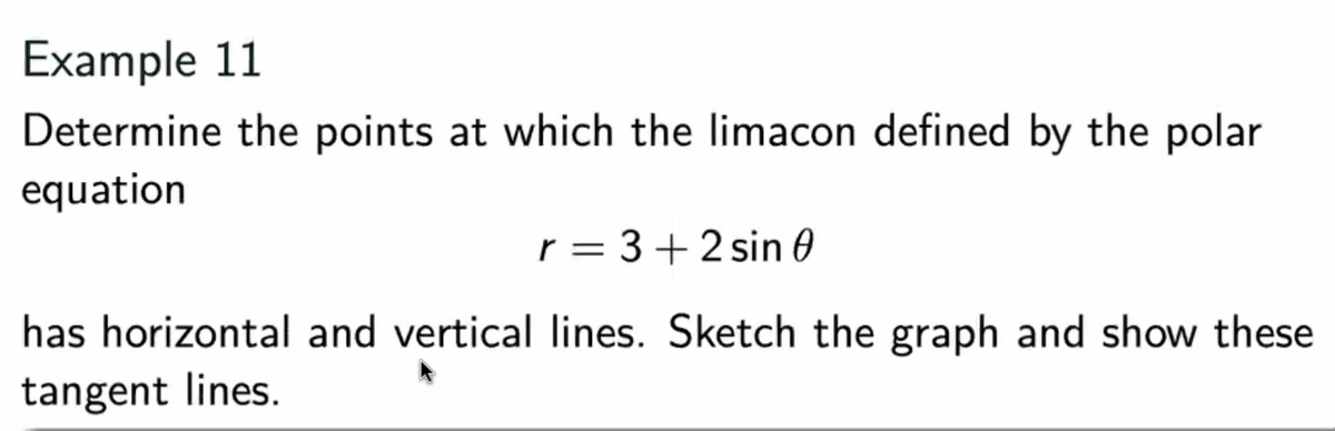 Example 11
Determine the points at which the limacon defined by the polar
equation
r = 3+2 sin 0
has horizontal and vertical lines. Sketch the graph and show these
tangent lines.
