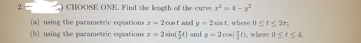 2.
CHOOSE ONE. Find the length of the curve x2 = 4 - y?
(a) using the parametric equations r = 2 cos t and y = 2 sin t, where 0 <t< 2m;
(b) using the parametric equations r= 2 sin() and y = 2 cos(t), where 0 st< 4.
