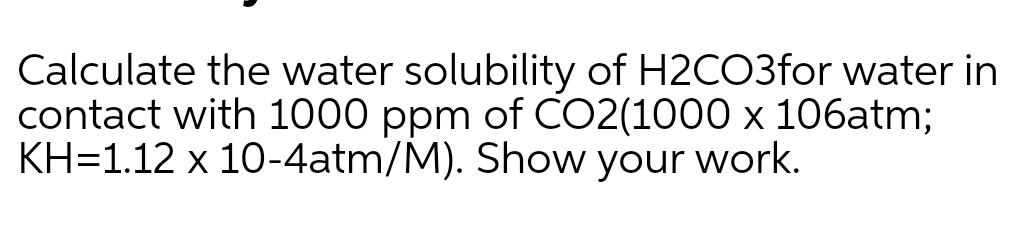 Calculate the water solubility of H2CO3for water in
contact with 1000 ppm of CO2(1000 x 106atm;
KH=1.12 x 10-4atm/M). Show your work.
