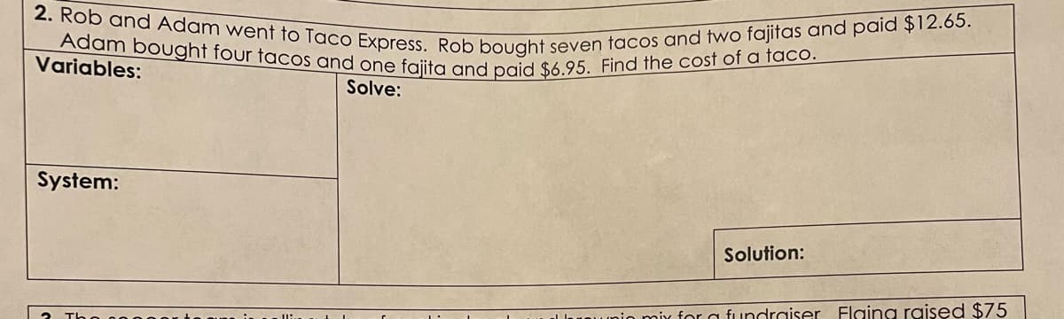 2. Rob and Adam went to Taco Express. Rob bought seven tacos and two fajitas and paid $12.65.
Adam bought four tacos and one fajita and paid $6.95. Find the cost of a taco.
Variables:
Solve:
System:
Solution:
unin mix for a fundraiser Flaing raised $75
