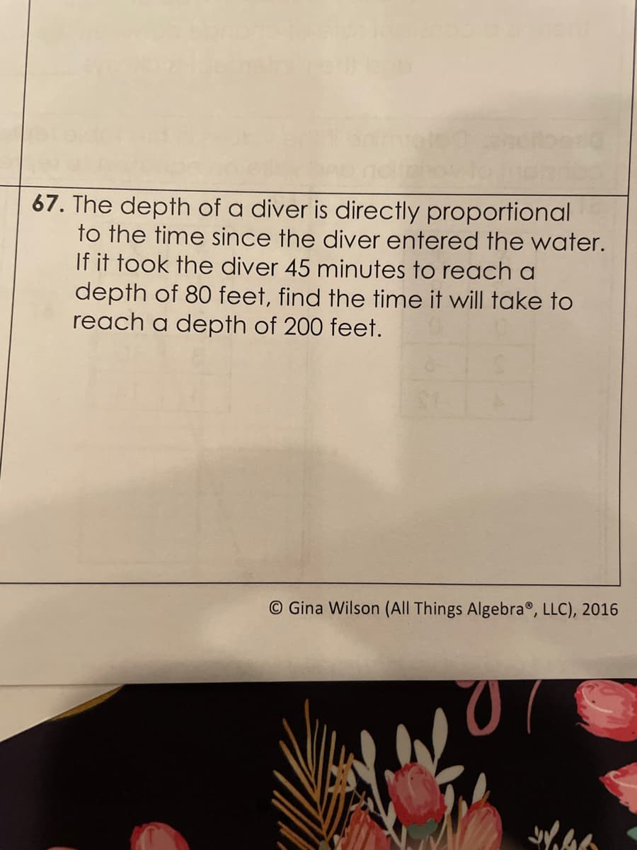 67. The depth of a diver is directly proportional
to the time since the diver entered the water.
If it took the diver 45 minutes to reach a
depth of 80 feet, find the time it will take to
reach a depth of 200 feet.
© Gina Wilson (All Things Algebra®, LLC), 2016

