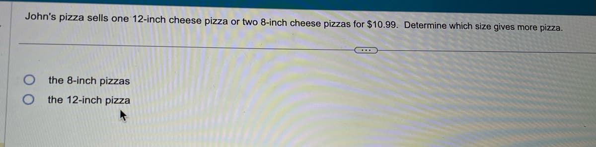 John's pizza sells one 12-inch cheese pizza or two 8-inch cheese pizzas for $10.99. Determine which size gives more pizza.
the 8-inch pizzas
the 12-inch pizza
...