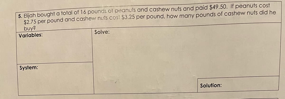 5. Elijah bought a total of 16 pounds of peanuts and cashew nuts and paid $49.50. If peanuts cost
$2.75 per pound and cashew nuts cost $3.25 per pound, how many pounds of cashew nuts did he
buy?
Variables:
Solve:
System:
Solution:
