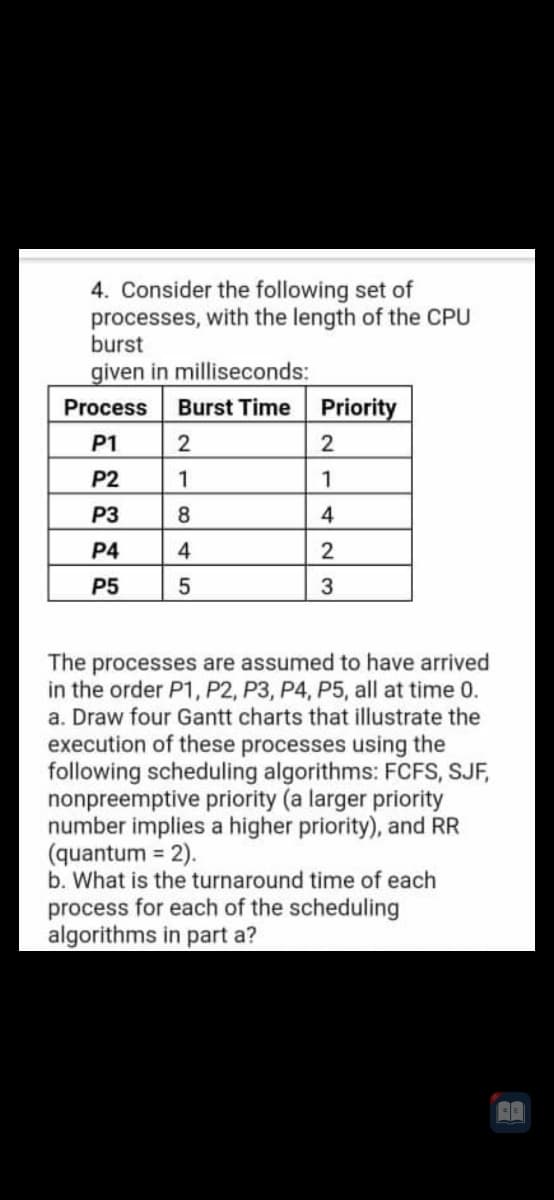 4. Consider the following set of
processes, with the length of the CPU
burst
given in milliseconds:
Process
Burst Time Priority
P1
2
P2
1
1
P3
8
4
P4
4
2
P5
The processes are assumed to have arrived
in the order P1, P2, P3, P4, P5, all at time 0.
a. Draw four Gantt charts that illustrate the
execution of these processes using the
following scheduling algorithms: FCFS, SJF,
nonpreemptive priority (a larger priority
number implies a higher priority), and RR
(quantum = 2).
b. What is the turnaround time of each
process for each of the scheduling
algorithms in part a?
